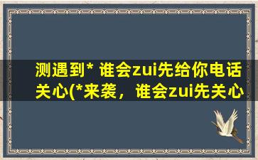 测遇到* 谁会zui先给你电话关心(*来袭，谁会zui先关心你？让你惊喜的不是爱人，而是TA！)